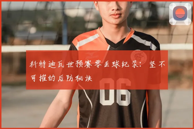 科特迪瓦世预赛零丢球纪录:坚不可摧的后防秘诀