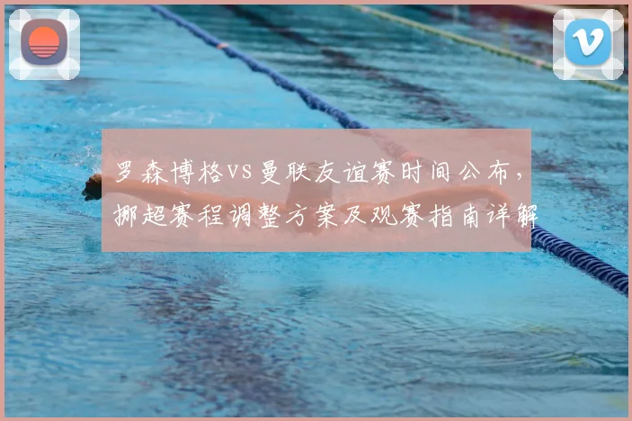 罗森博格vs曼联友谊赛时间公布,挪超赛程调整方案及观赛指南详解