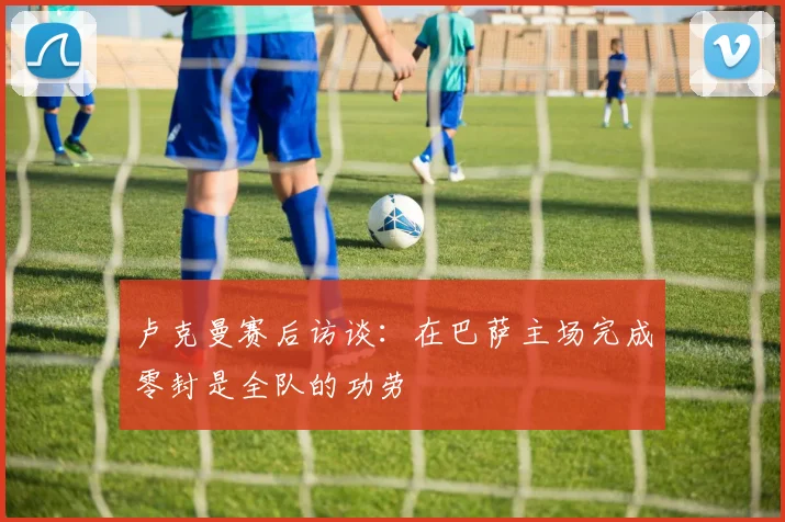 卢克曼赛后访谈:在巴萨主场完成零封是全队的功劳